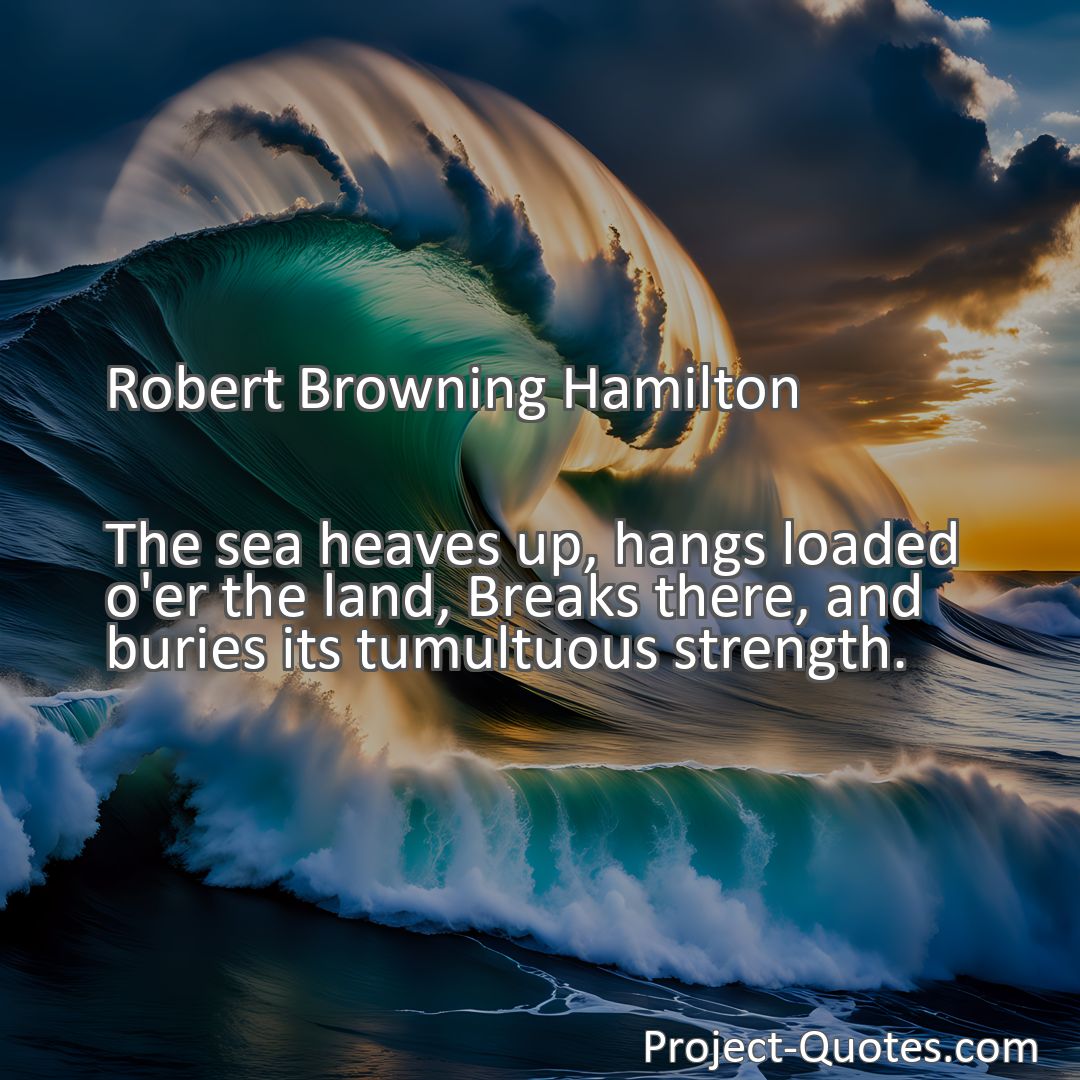 Freely Shareable Quote Image The sea heaves up, hangs loaded o'er the land, Breaks there, and buries its tumultuous strength.
