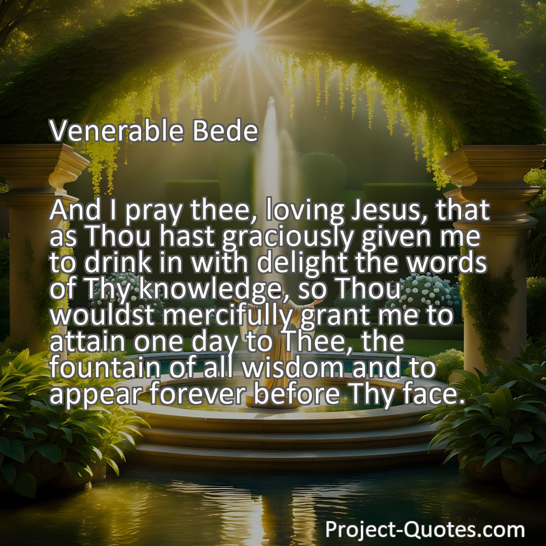 Freely Shareable Quote Image And I pray thee, loving Jesus, that as Thou hast graciously given me to drink in with delight the words of Thy knowledge, so Thou wouldst mercifully grant me to attain one day to Thee, the fountain of all wisdom and to appear forever before Thy face.