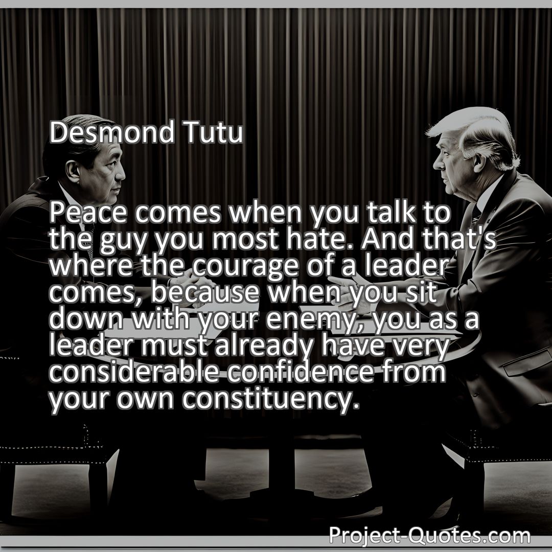 Freely Shareable Quote Image Peace comes when you talk to the guy you most hate. And that's where the courage of a leader comes, because when you sit down with your enemy, you as a leader must already have very considerable confidence from your own constituency.