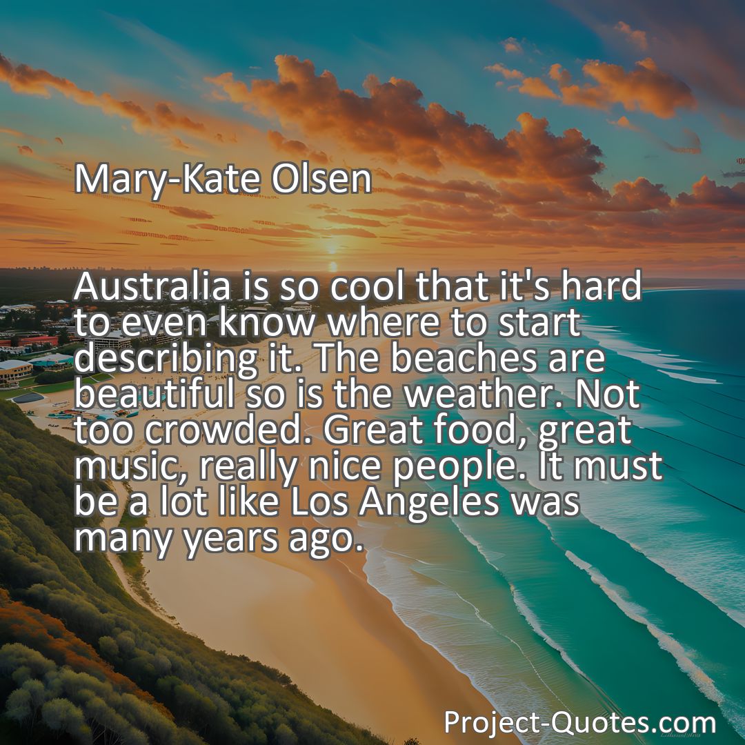 Freely Shareable Quote Image Australia is so cool that it's hard to even know where to start describing it. The beaches are beautiful so is the weather. Not too crowded. Great food, great music, really nice people. It must be a lot like Los Angeles was many years ago.