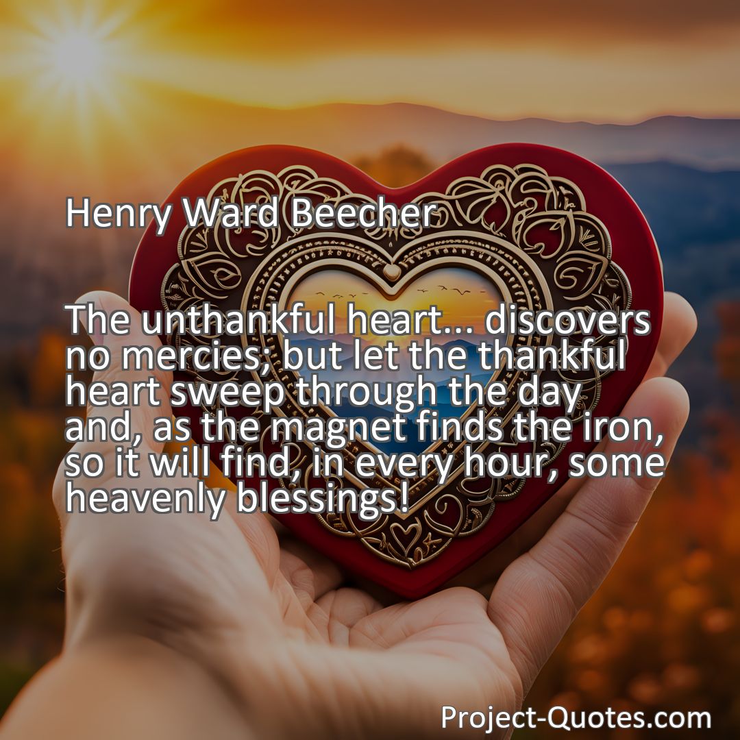 Freely Shareable Quote Image The unthankful heart... discovers no mercies; but let the thankful heart sweep through the day and, as the magnet finds the iron, so it will find, in every hour, some heavenly blessings!