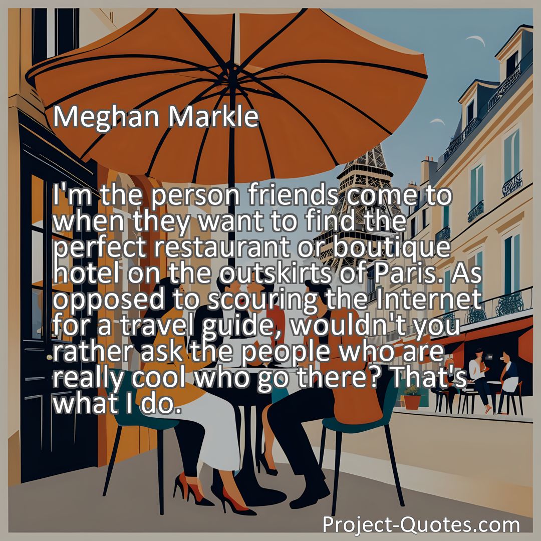 Freely Shareable Quote Image I'm the person friends come to when they want to find the perfect restaurant or boutique hotel on the outskirts of Paris. As opposed to scouring the Internet for a travel guide, wouldn't you rather ask the people who are really cool who go there? That's what I do.