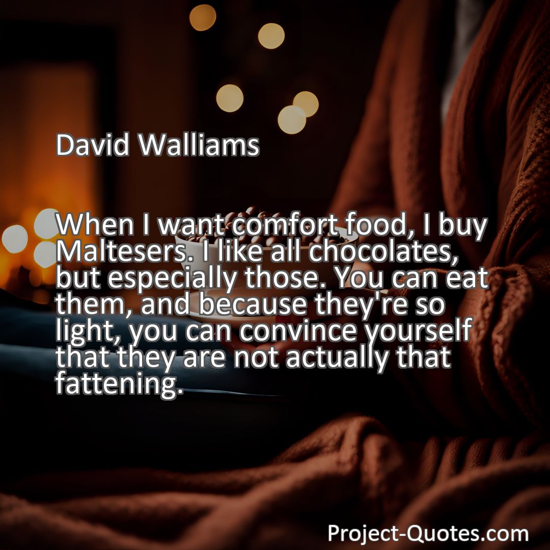 Freely Shareable Quote Image When I want comfort food, I buy Maltesers. I like all chocolates, but especially those. You can eat them, and because they're so light, you can convince yourself that they are not actually that fattening.