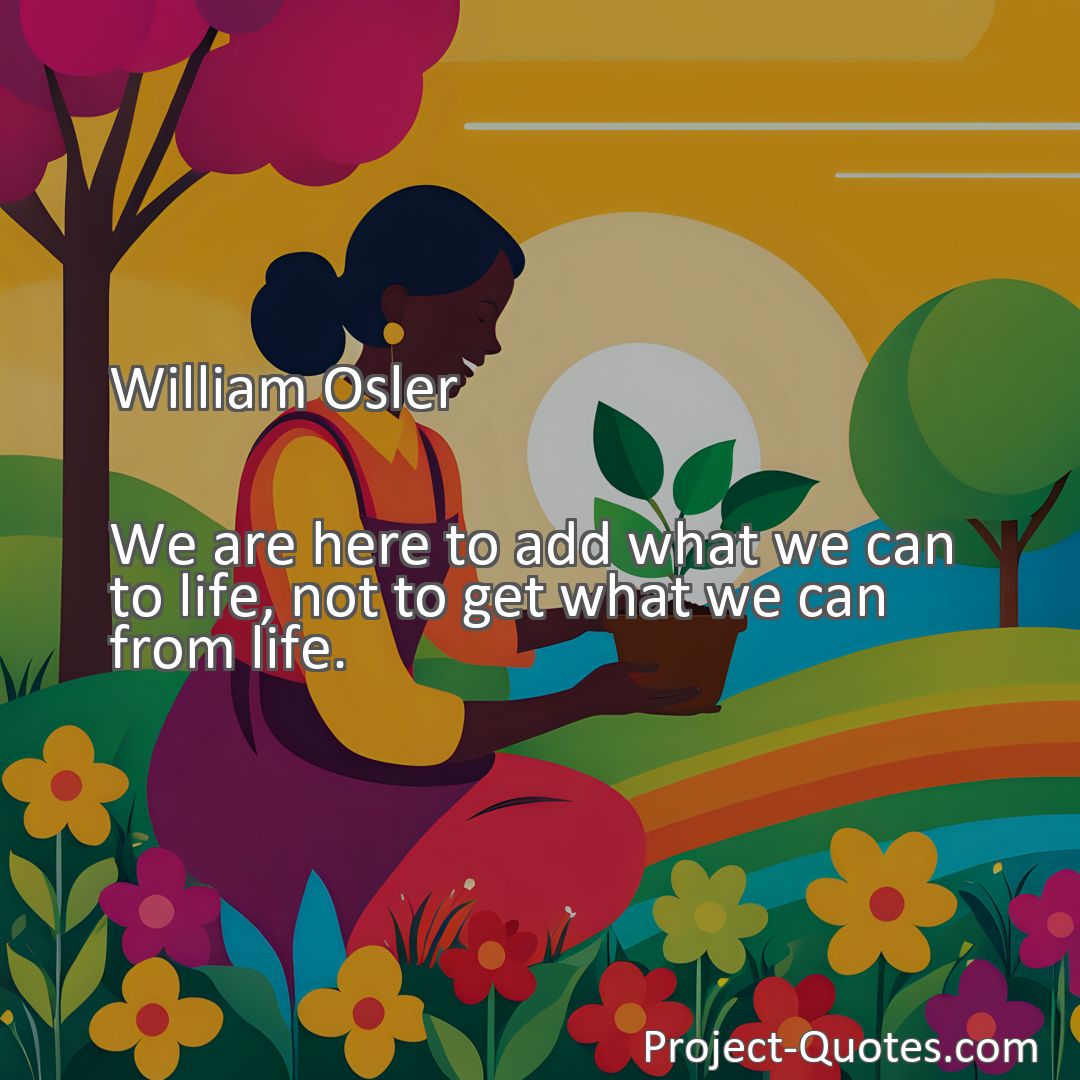 Freely Shareable Quote Image We are here to add what we can to life, not to get what we can from life.