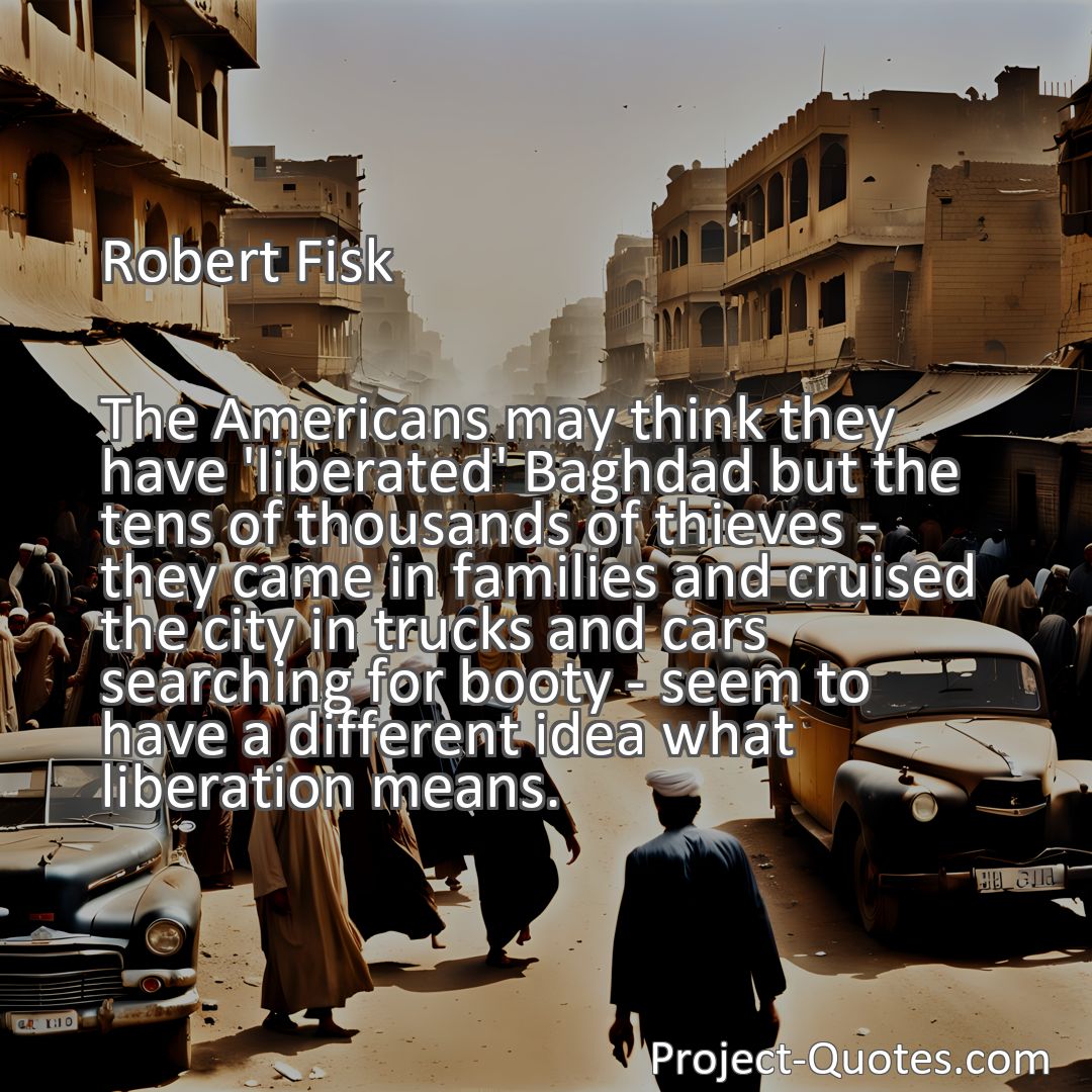 Freely Shareable Quote Image The Americans may think they have 'liberated' Baghdad but the tens of thousands of thieves - they came in families and cruised the city in trucks and cars searching for booty - seem to have a different idea what liberation means.