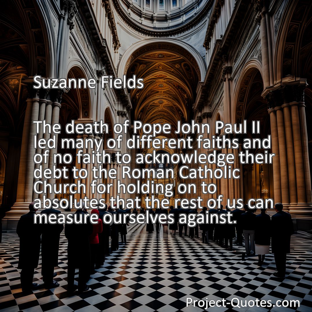 Freely Shareable Quote Image The death of Pope John Paul II led many of different faiths and of no faith to acknowledge their debt to the Roman Catholic Church for holding on to absolutes that the rest of us can measure ourselves against.