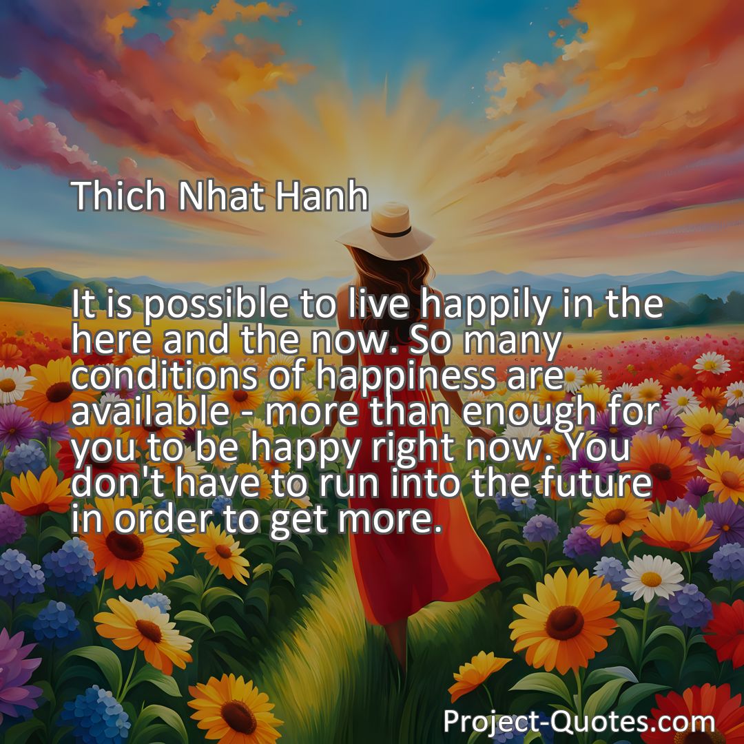 Freely Shareable Quote Image It is possible to live happily in the here and the now. So many conditions of happiness are available - more than enough for you to be happy right now. You don't have to run into the future in order to get more.
