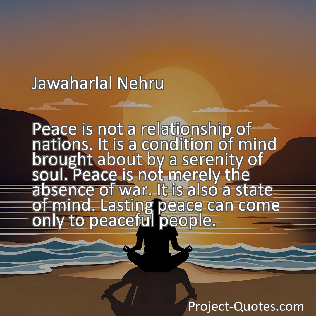 Freely Shareable Quote Image Peace is not a relationship of nations. It is a condition of mind brought about by a serenity of soul. Peace is not merely the absence of war. It is also a state of mind. Lasting peace can come only to peaceful people.