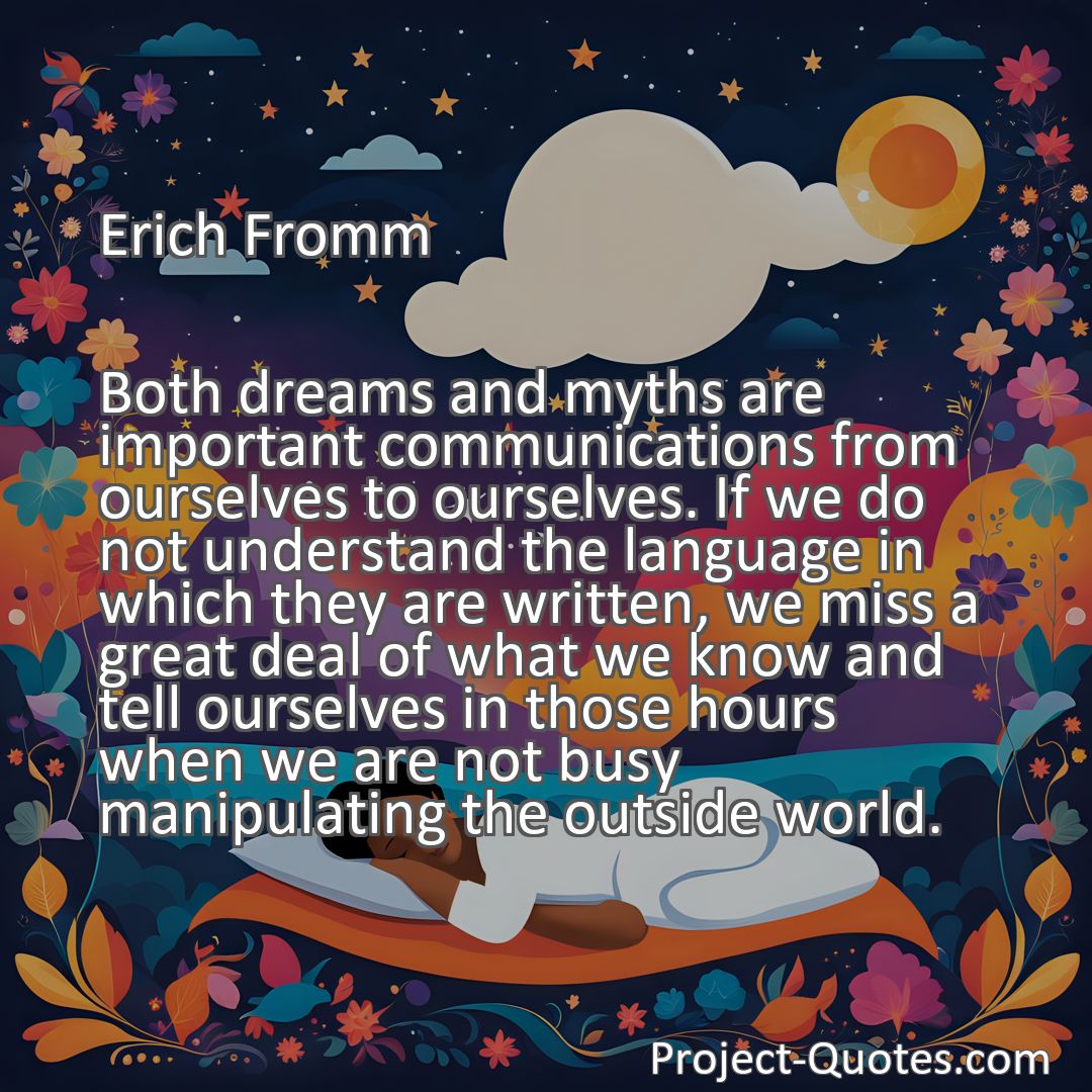 Freely Shareable Quote Image Both dreams and myths are important communications from ourselves to ourselves. If we do not understand the language in which they are written, we miss a great deal of what we know and tell ourselves in those hours when we are not busy manipulating the outside world.