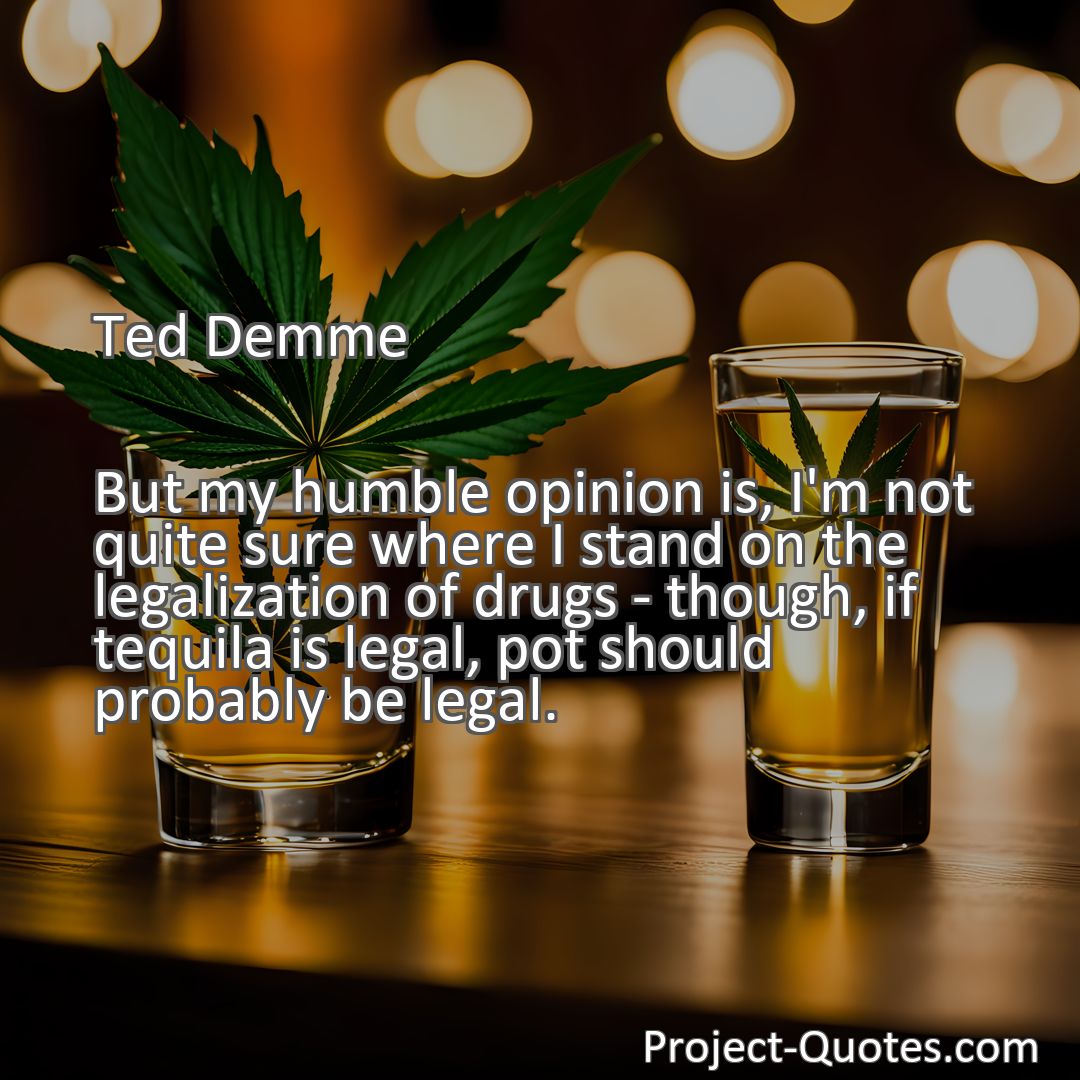 Freely Shareable Quote Image But my humble opinion is, I'm not quite sure where I stand on the legalization of drugs - though, if tequila is legal, pot should probably be legal.