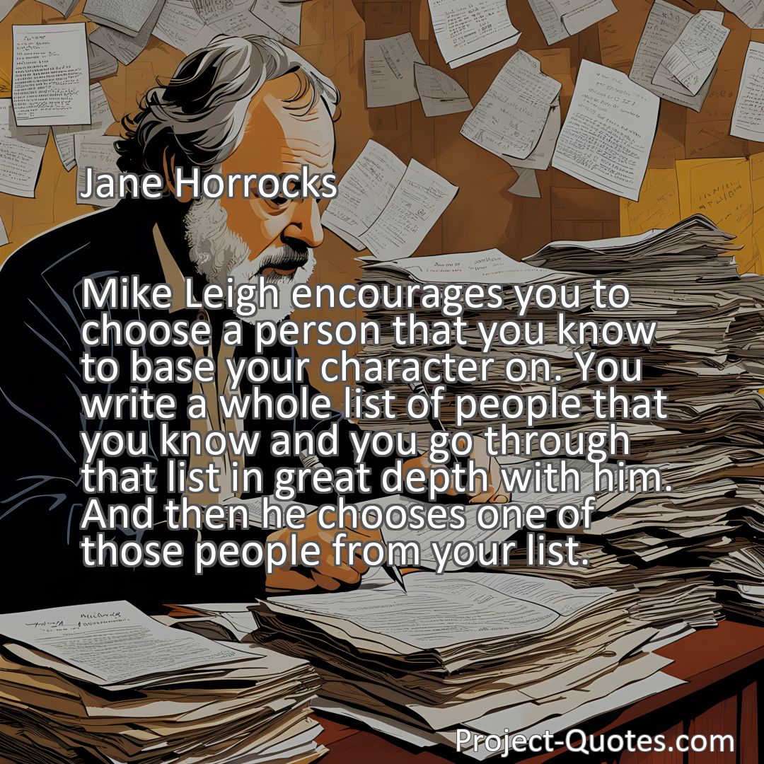 Freely Shareable Quote Image Mike Leigh encourages you to choose a person that you know to base your character on. You write a whole list of people that you know and you go through that list in great depth with him. And then he chooses one of those people from your list.