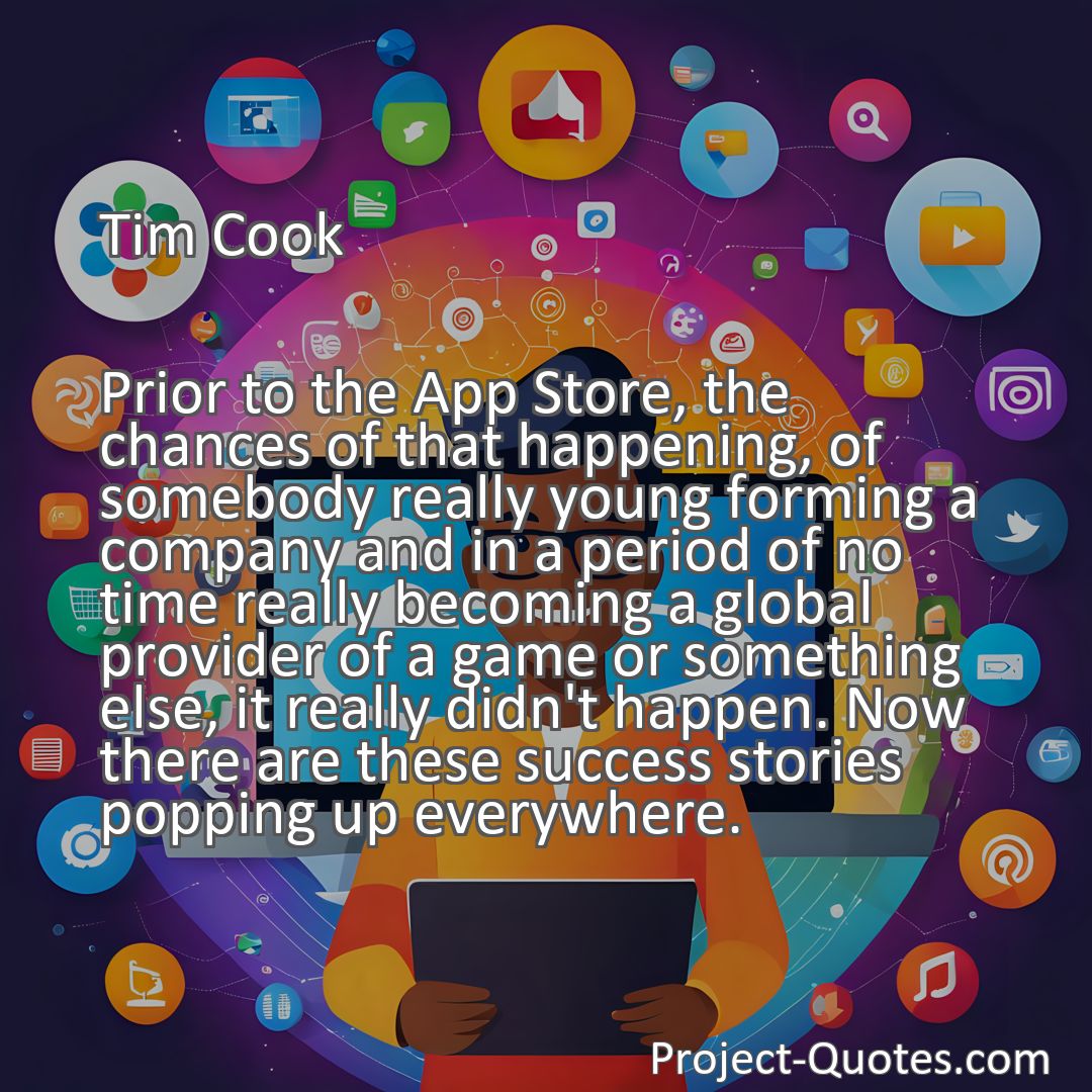 Freely Shareable Quote Image Prior to the App Store, the chances of that happening, of somebody really young forming a company and in a period of no time really becoming a global provider of a game or something else, it really didn't happen. Now there are these success stories popping up everywhere.