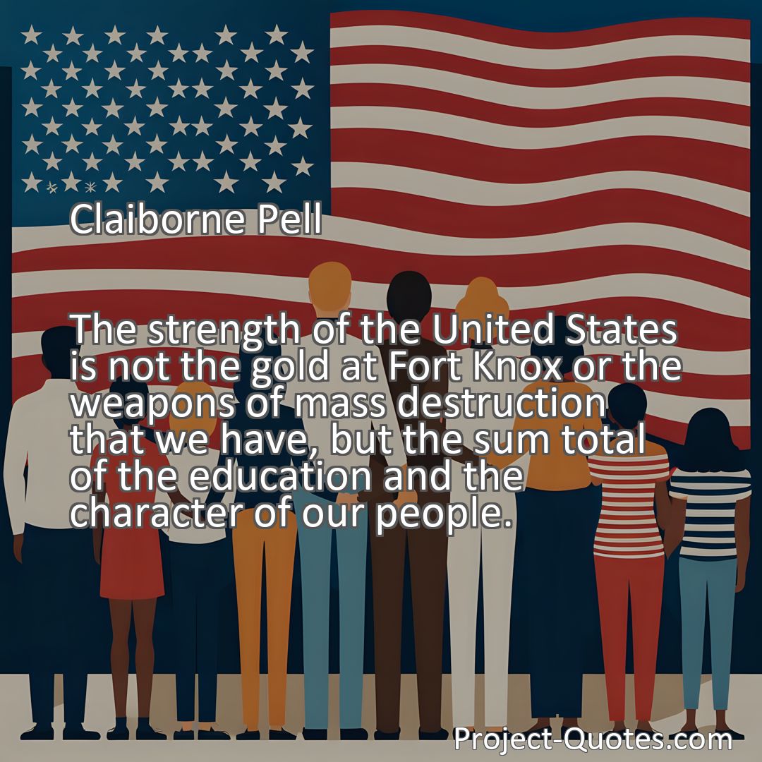 Freely Shareable Quote Image The strength of the United States is not the gold at Fort Knox or the weapons of mass destruction that we have, but the sum total of the education and the character of our people.