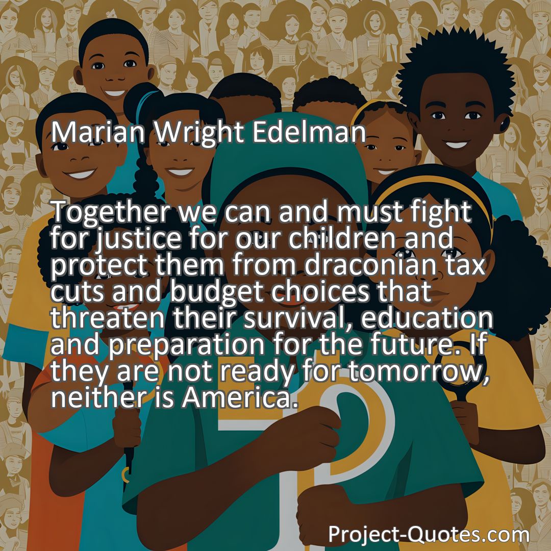 Freely Shareable Quote Image Together we can and must fight for justice for our children and protect them from draconian tax cuts and budget choices that threaten their survival, education and preparation for the future. If they are not ready for tomorrow, neither is America.