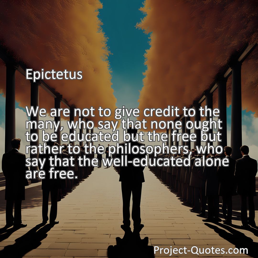 Freely Shareable Quote Image We are not to give credit to the many, who say that none ought to be educated but the free but rather to the philosophers, who say that the well-educated alone are free.