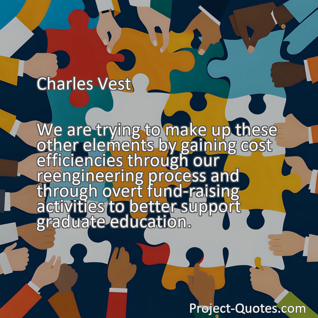 Freely Shareable Quote Image We are trying to make up these other elements by gaining cost efficiencies through our reengineering process and through overt fund-raising activities to better support graduate education.