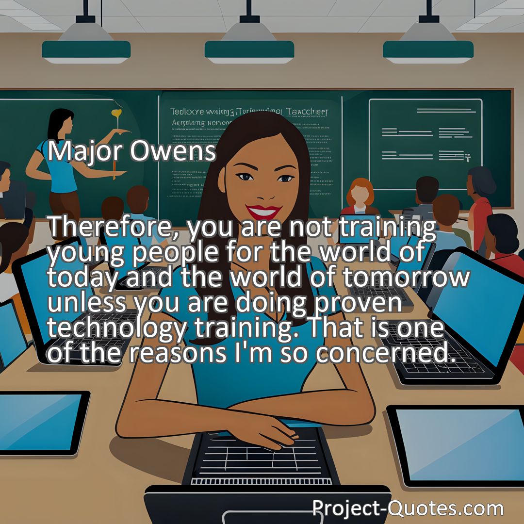 Freely Shareable Quote Image Therefore, you are not training young people for the world of today and the world of tomorrow unless you are doing proven technology training. That is one of the reasons I'm so concerned.