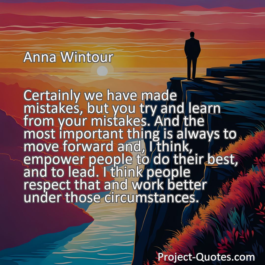 Freely Shareable Quote Image Certainly we have made mistakes, but you try and learn from your mistakes. And the most important thing is always to move forward and, I think, empower people to do their best, and to lead. I think people respect that and work better under those circumstances.