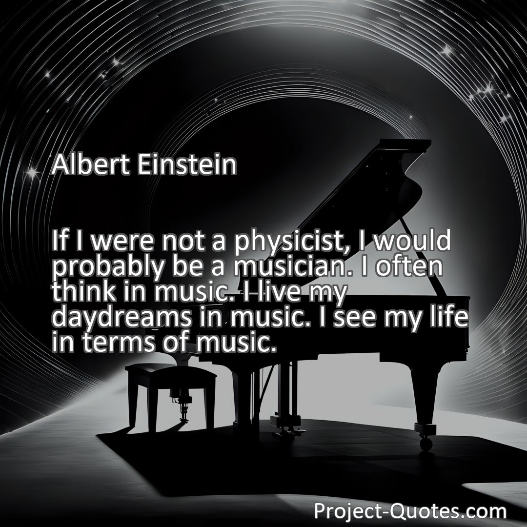 Freely Shareable Quote Image If I were not a physicist, I would probably be a musician. I often think in music. I live my daydreams in music. I see my life in terms of music.