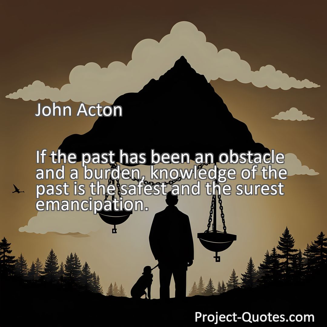 Freely Shareable Quote Image If the past has been an obstacle and a burden, knowledge of the past is the safest and the surest emancipation.