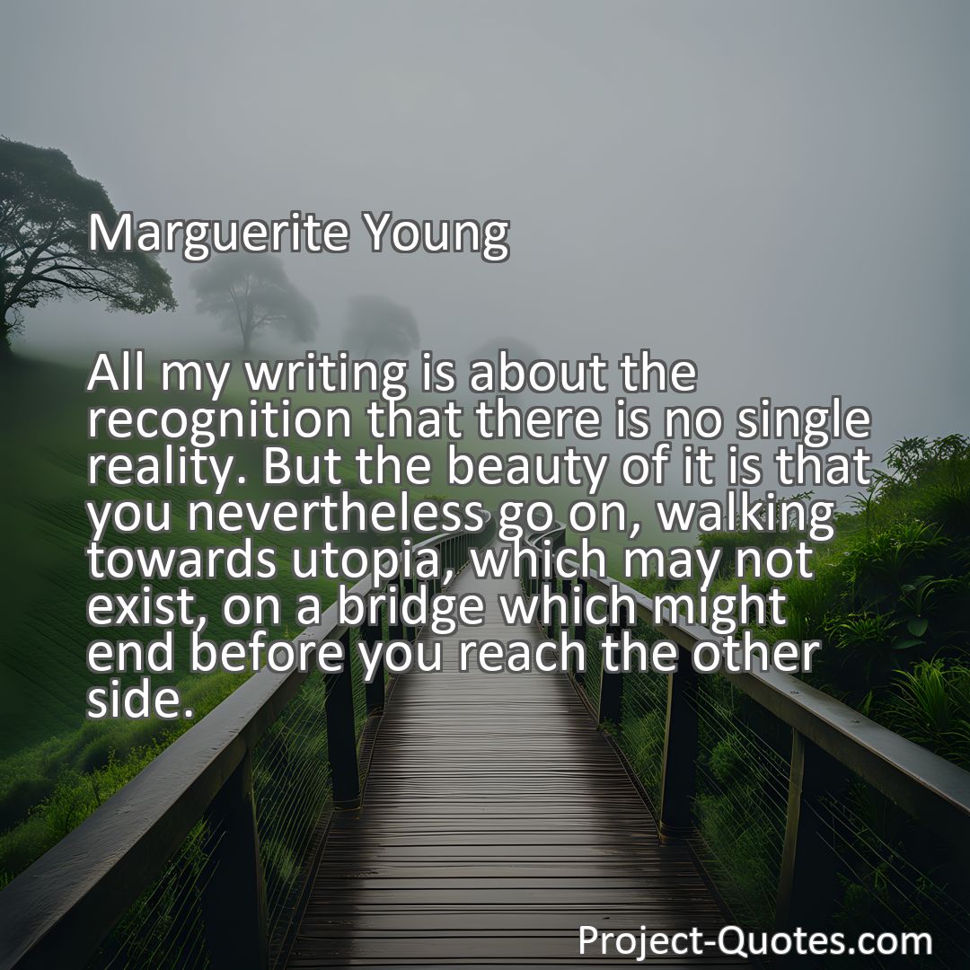 Freely Shareable Quote Image All my writing is about the recognition that there is no single reality. But the beauty of it is that you nevertheless go on, walking towards utopia, which may not exist, on a bridge which might end before you reach the other side.