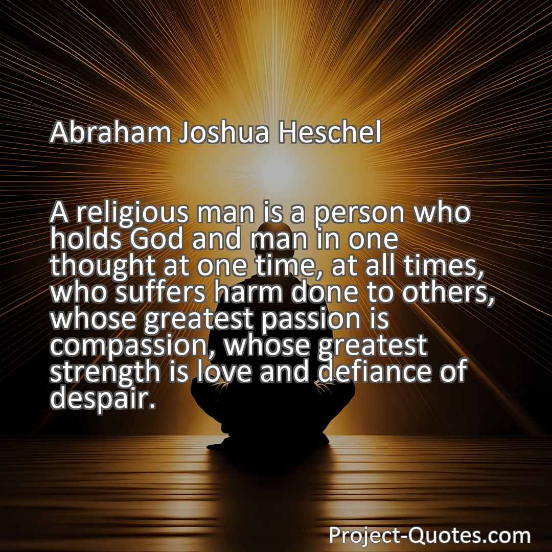 Freely Shareable Quote Image A religious man is a person who holds God and man in one thought at one time, at all times, who suffers harm done to others, whose greatest passion is compassion, whose greatest strength is love and defiance of despair.