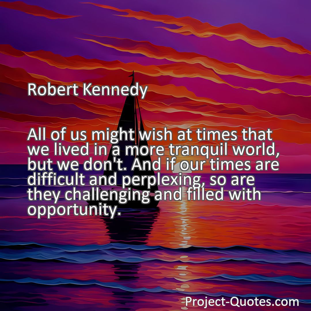 Freely Shareable Quote Image All of us might wish at times that we lived in a more tranquil world, but we don't. And if our times are difficult and perplexing, so are they challenging and filled with opportunity.