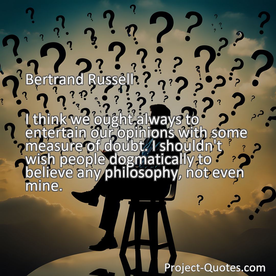 Freely Shareable Quote Image I think we ought always to entertain our opinions with some measure of doubt. I shouldn't wish people dogmatically to believe any philosophy, not even mine.