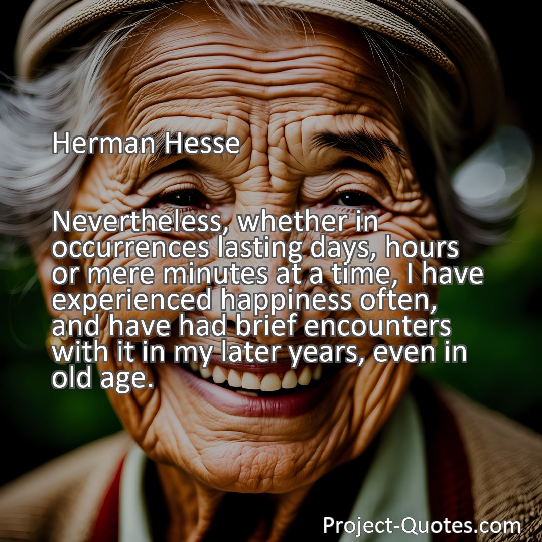 Freely Shareable Quote Image Nevertheless, whether in occurrences lasting days, hours or mere minutes at a time, I have experienced happiness often, and have had brief encounters with it in my later years, even in old age.