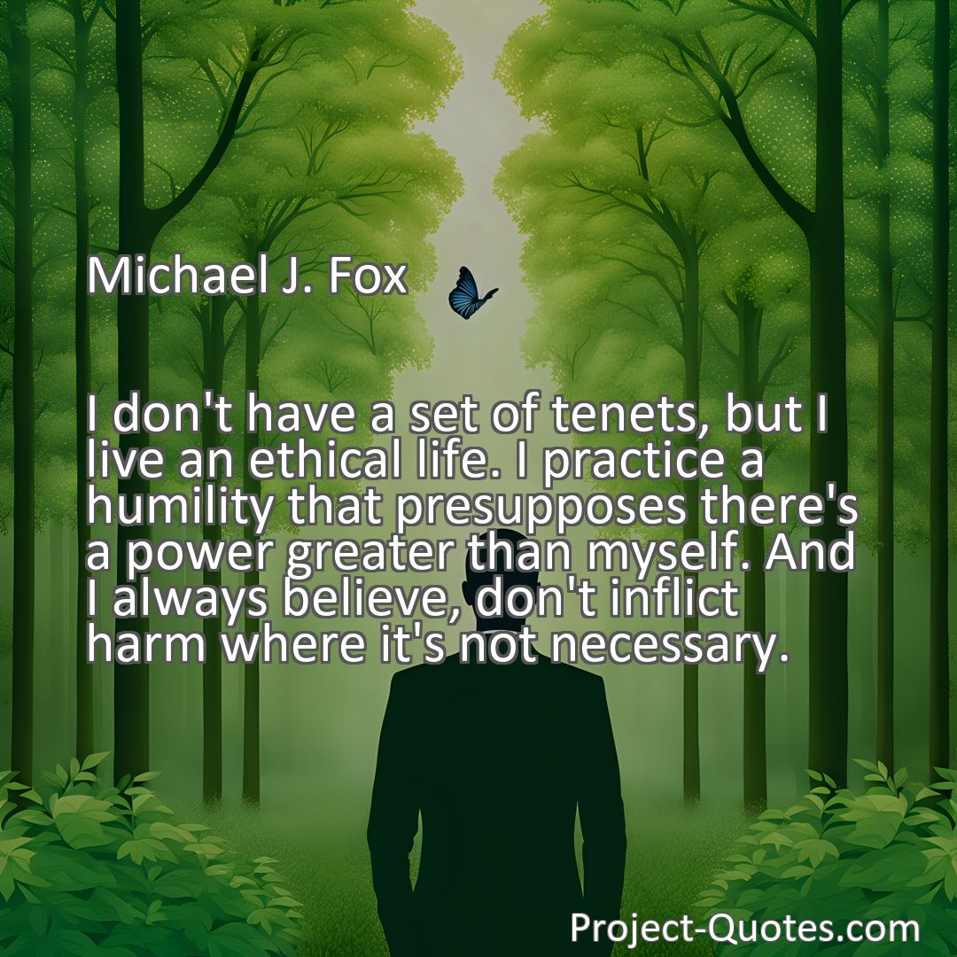 Freely Shareable Quote Image I don't have a set of tenets, but I live an ethical life. I practice a humility that presupposes there's a power greater than myself. And I always believe, don't inflict harm where it's not necessary.