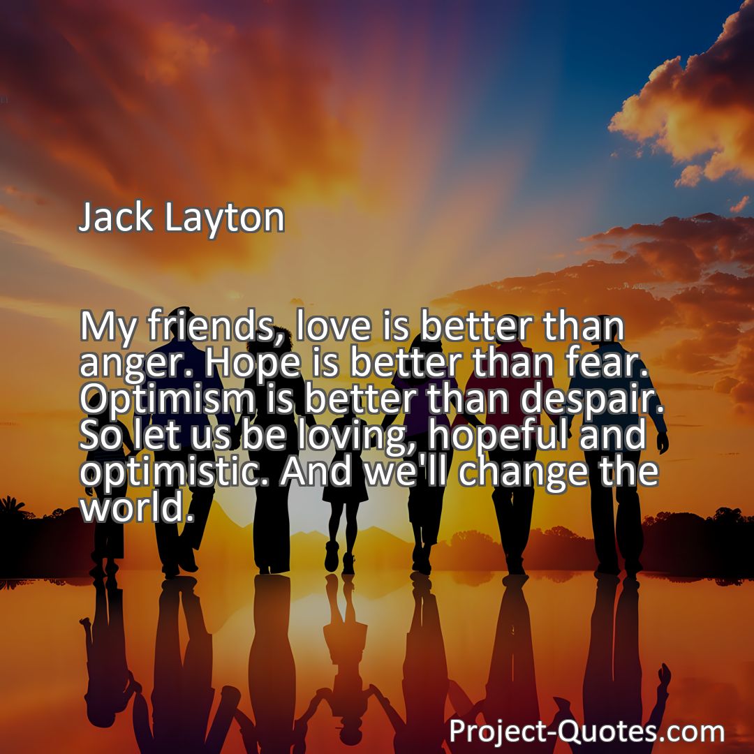 Freely Shareable Quote Image My friends, love is better than anger. Hope is better than fear. Optimism is better than despair. So let us be loving, hopeful and optimistic. And we'll change the world.