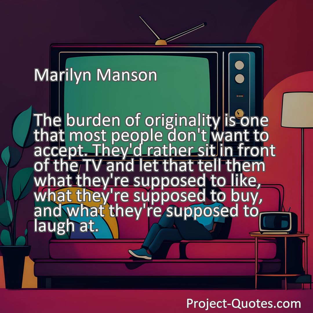 Freely Shareable Quote Image The burden of originality is one that most people don't want to accept. They'd rather sit in front of the TV and let that tell them what they're supposed to like, what they're supposed to buy, and what they're supposed to laugh at.