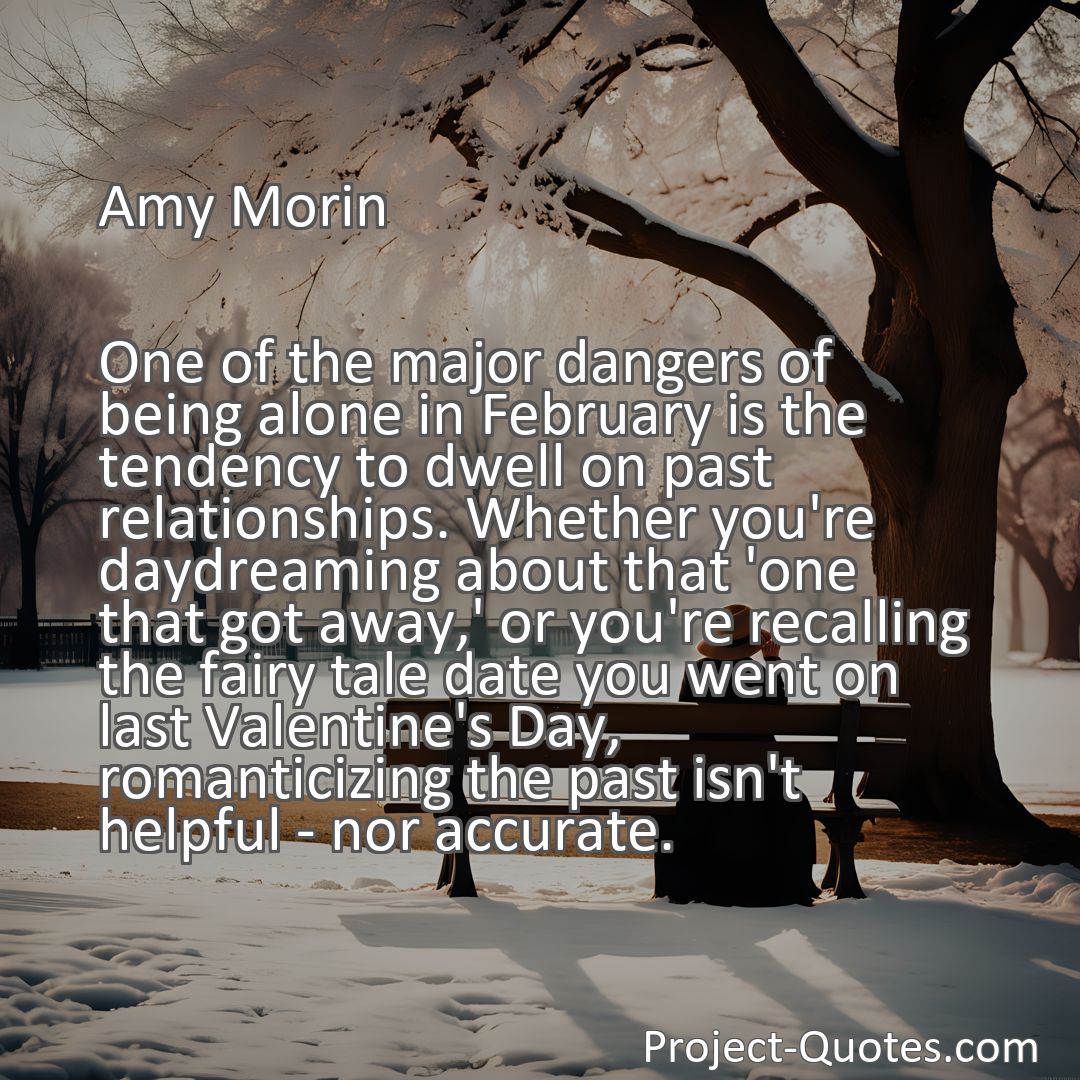 Freely Shareable Quote Image One of the major dangers of being alone in February is the tendency to dwell on past relationships. Whether you're daydreaming about that 'one that got away,' or you're recalling the fairy tale date you went on last Valentine's Day, romanticizing the past isn't helpful - nor accurate.