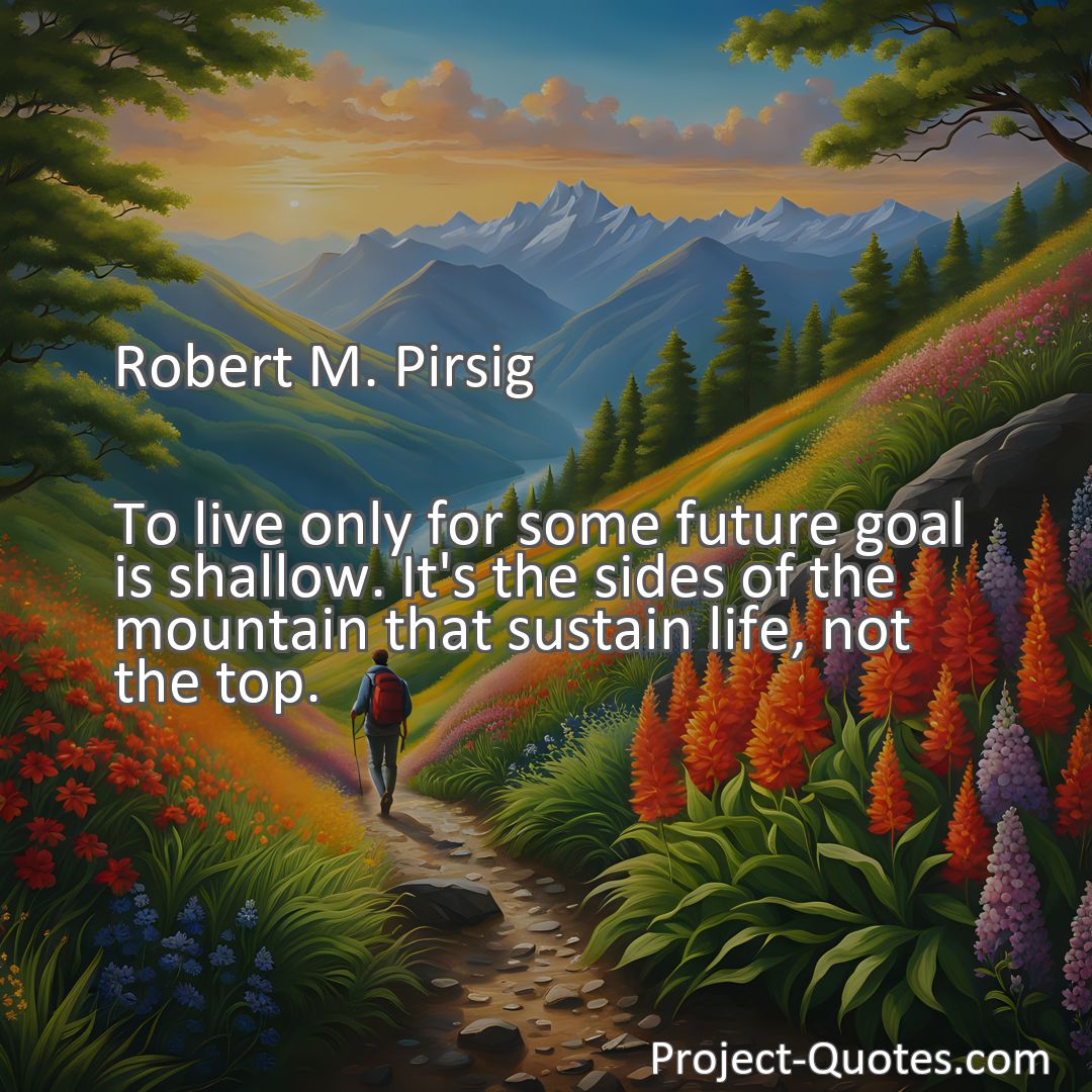 Freely Shareable Quote Image To live only for some future goal is shallow. It's the sides of the mountain that sustain life, not the top.