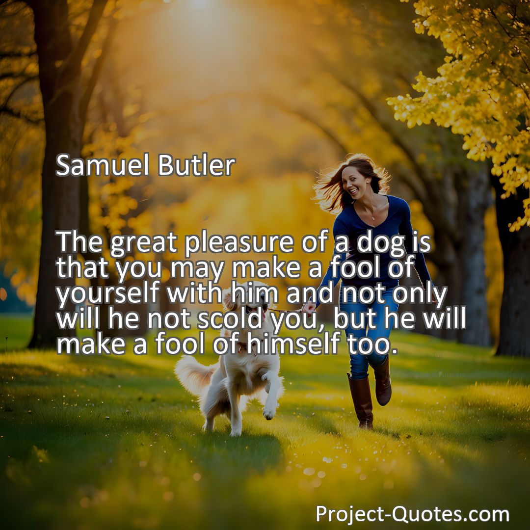 Freely Shareable Quote Image The great pleasure of a dog is that you may make a fool of yourself with him and not only will he not scold you, but he will make a fool of himself too.