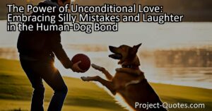 The bond between humans and dogs is so strong that we can be ourselves and even make silly mistakes without fear of judgment. Dogs embrace our inner goofball and join in on the fun
