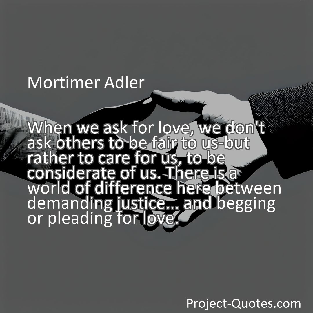 Freely Shareable Quote Image When we ask for love, we don't ask others to be fair to us-but rather to care for us, to be considerate of us. There is a world of difference here between demanding justice... and begging or pleading for love.