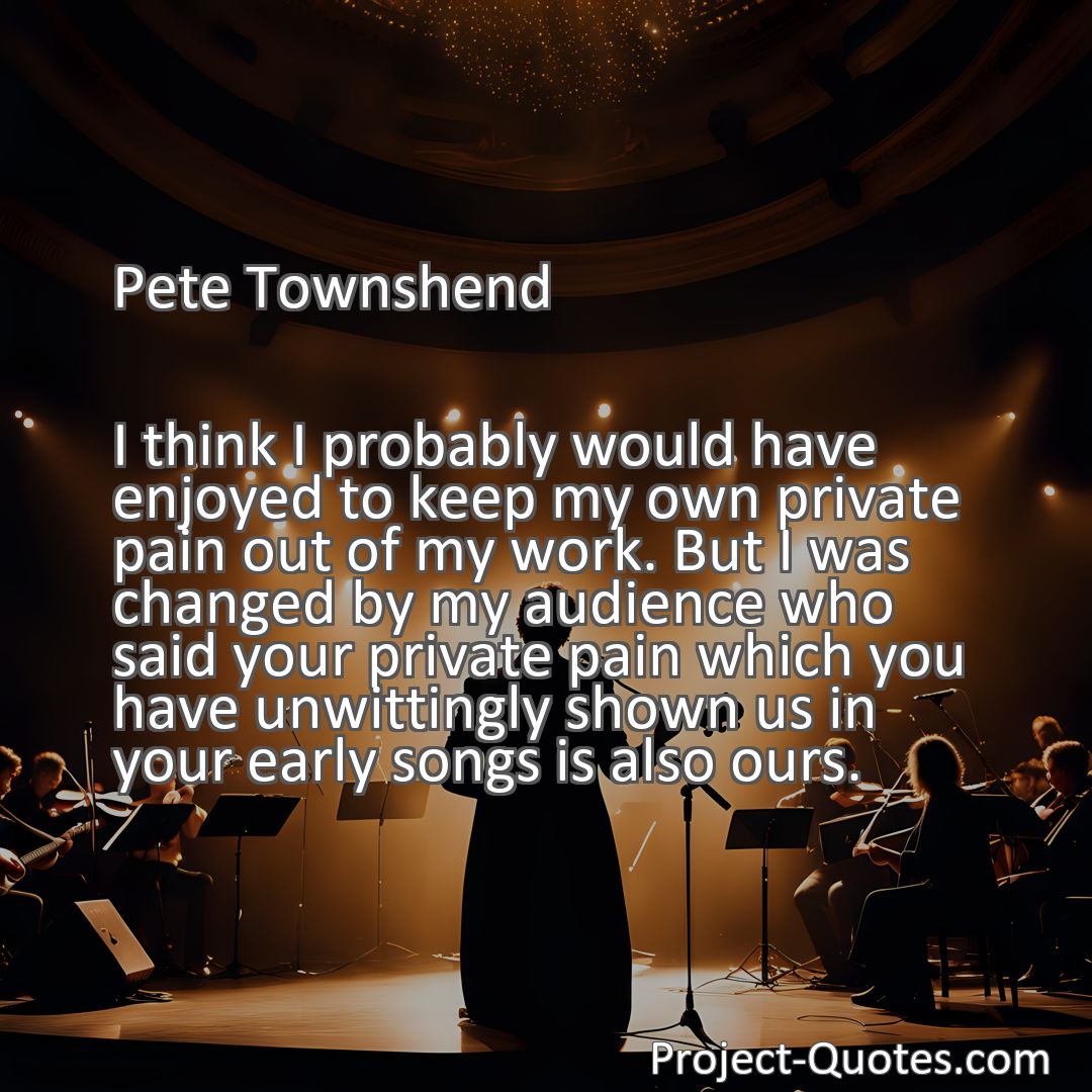 Freely Shareable Quote Image I think I probably would have enjoyed to keep my own private pain out of my work. But I was changed by my audience who said your private pain which you have unwittingly shown us in your early songs is also ours.