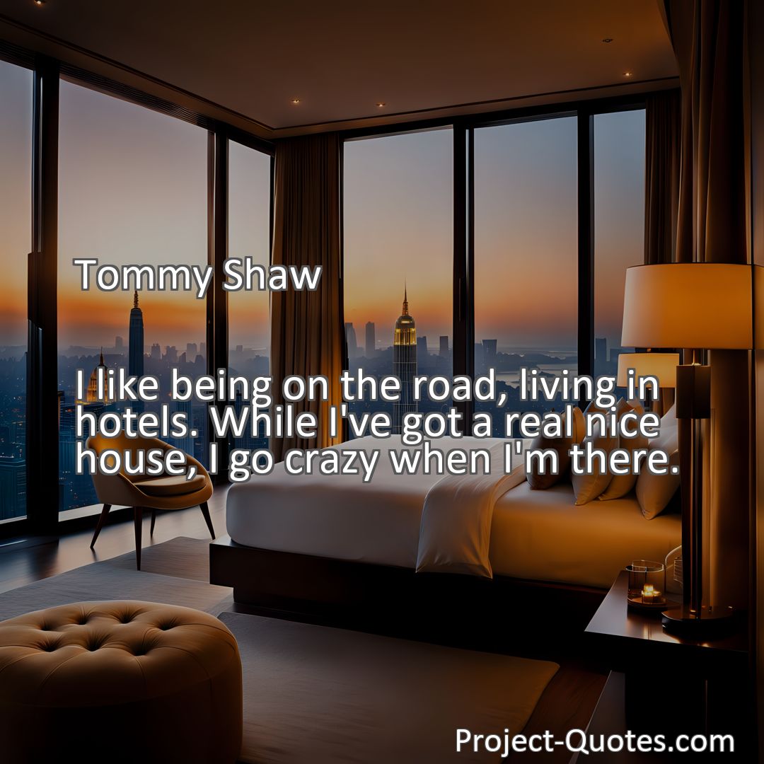 Freely Shareable Quote Image I like being on the road, living in hotels. While I've got a real nice house, I go crazy when I'm there.