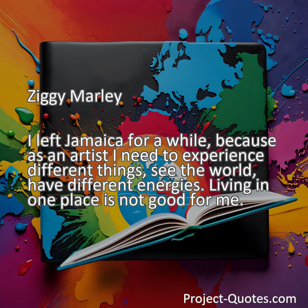 Freely Shareable Quote Image I left Jamaica for a while, because as an artist I need to experience different things, see the world, have different energies. Living in one place is not good for me.