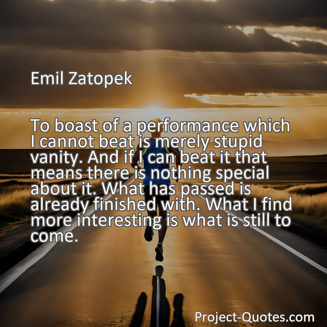 Freely Shareable Quote Image To boast of a performance which I cannot beat is merely stupid vanity. And if I can beat it that means there is nothing special about it. What has passed is already finished with. What I find more interesting is what is still to come.