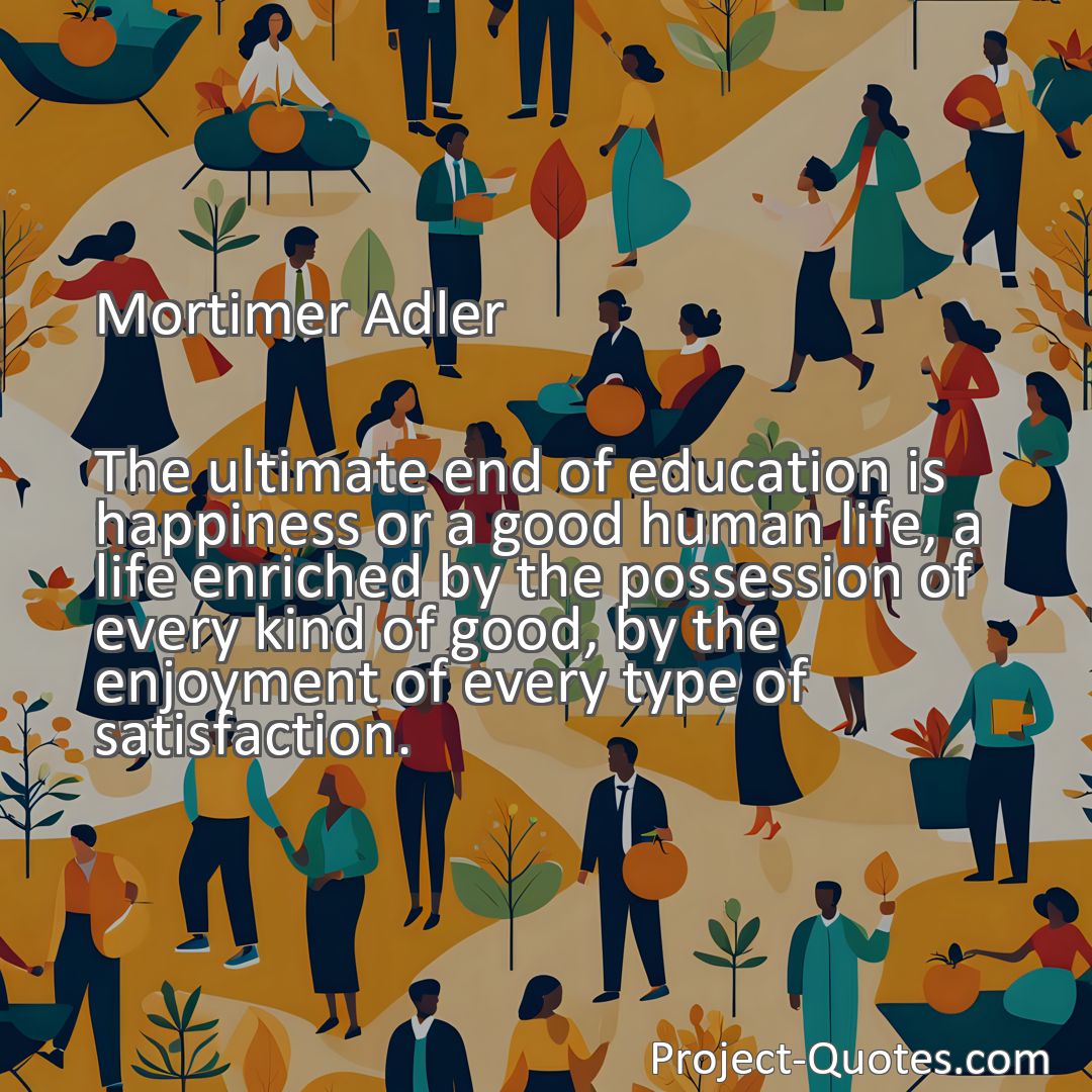 Freely Shareable Quote Image The ultimate end of education is happiness or a good human life, a life enriched by the possession of every kind of good, by the enjoyment of every type of satisfaction.