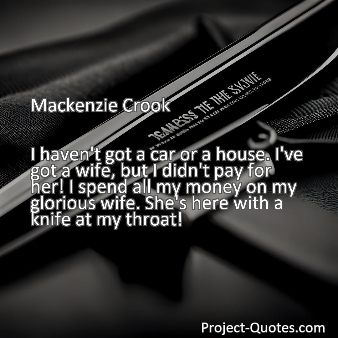 Freely Shareable Quote Image I haven't got a car or a house. I've got a wife, but I didn't pay for her! I spend all my money on my glorious wife. She's here with a knife at my throat!