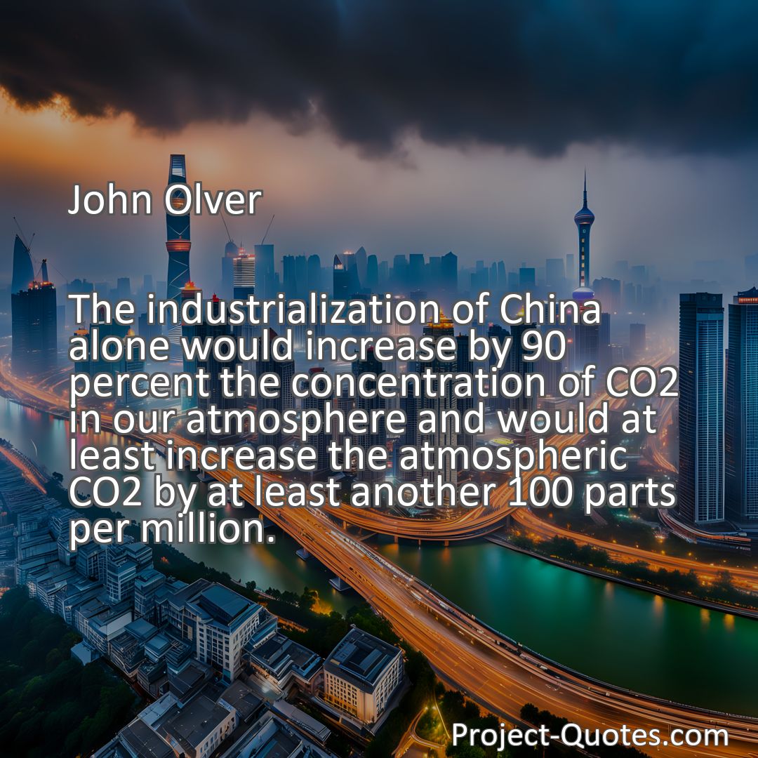 Freely Shareable Quote Image The industrialization of China alone would increase by 90 percent the concentration of CO2 in our atmosphere and would at least increase the atmospheric CO2 by at least another 100 parts per million.