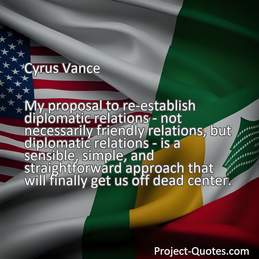 Freely Shareable Quote Image My proposal to re-establish diplomatic relations - not necessarily friendly relations, but diplomatic relations - is a sensible, simple, and straightforward approach that will finally get us off dead center.