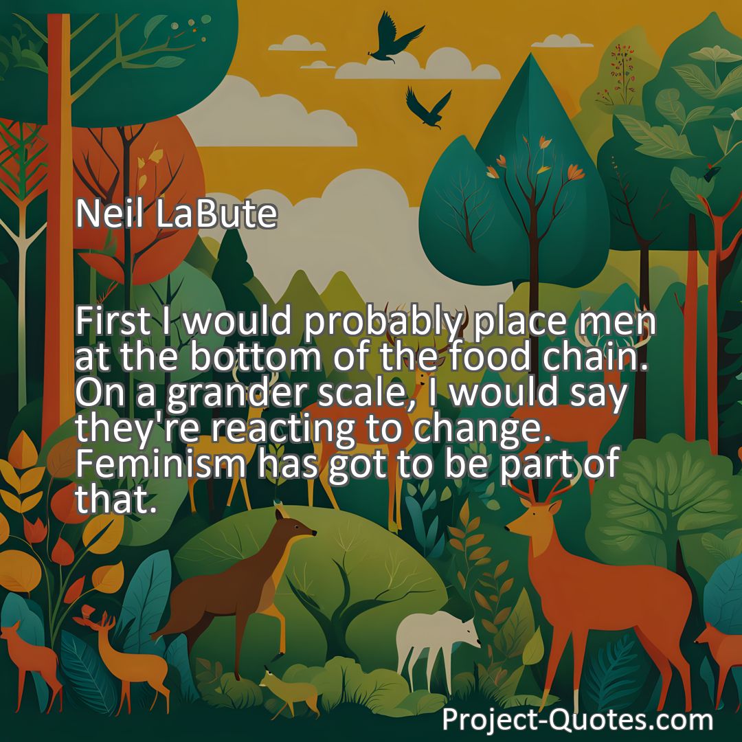 Freely Shareable Quote Image First I would probably place men at the bottom of the food chain. On a grander scale, I would say they're reacting to change. Feminism has got to be part of that.