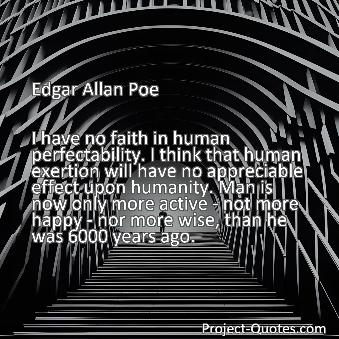 Freely Shareable Quote Image I have no faith in human perfectability. I think that human exertion will have no appreciable effect upon humanity. Man is now only more active - not more happy - nor more wise, than he was 6000 years ago.