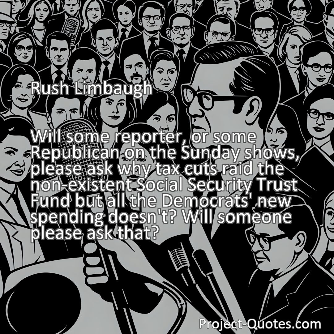 Freely Shareable Quote Image Will some reporter, or some Republican on the Sunday shows, please ask why tax cuts raid the non-existent Social Security Trust Fund but all the Democrats' new spending doesn't? Will someone please ask that?