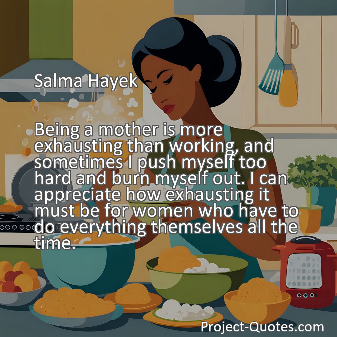 Freely Shareable Quote Image Being a mother is more exhausting than working, and sometimes I push myself too hard and burn myself out. I can appreciate how exhausting it must be for women who have to do everything themselves all the time.