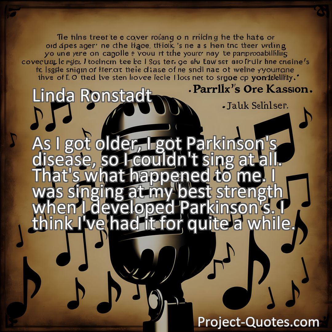 Freely Shareable Quote Image As I got older, I got Parkinson's disease, so I couldn't sing at all. That's what happened to me. I was singing at my best strength when I developed Parkinson's. I think I've had it for quite a while.